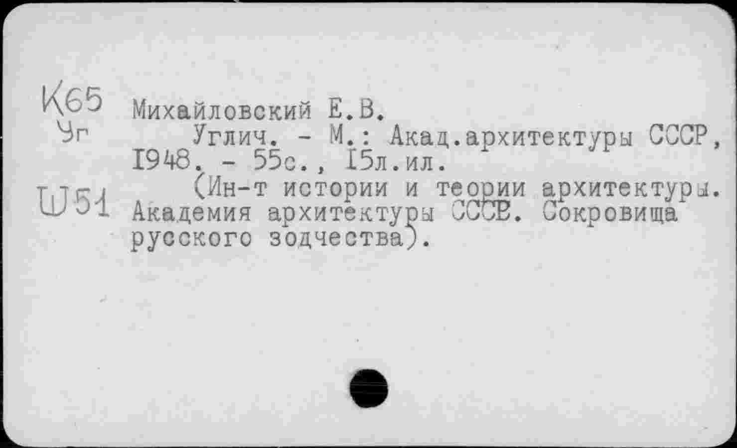 ﻿Кб5 Sr
U51
Михайловский E.ß.
Углич. - М. : Акад.архитектуры СССР, 1948. - 55с., 15л.ил.
(Ин-т истории и теории архитектуры. Академия архитектуры СССВ. Сокровища русского зодчества;.